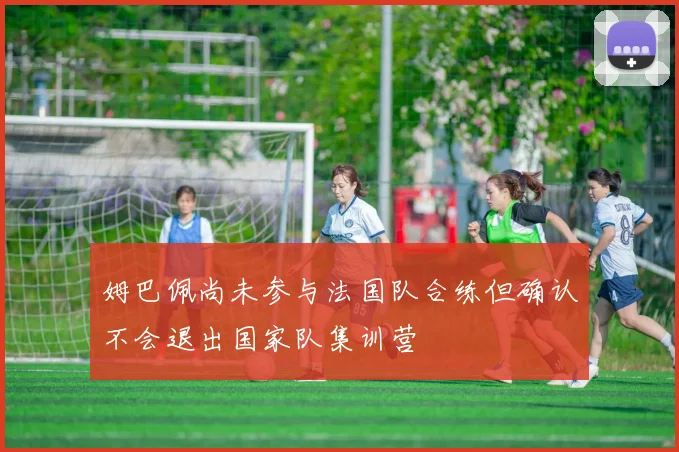 姆巴佩尚未参与法国队合练但确认不会退出国家队集训营