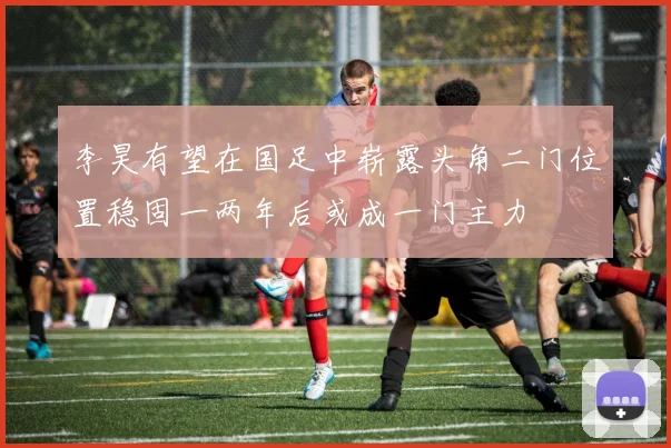 李昊有望在国足中崭露头角二门位置稳固一两年后或成一门主力