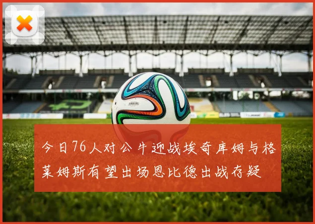 今日76人对公牛迎战埃奇库姆与格莱姆斯有望出场恩比德出战存疑
