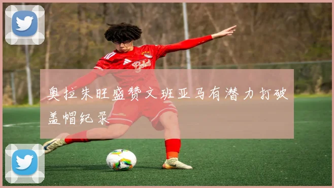 奥拉朱旺盛赞文班亚马有潜力打破盖帽纪录