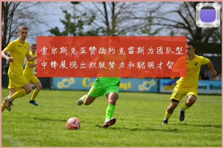 索尔斯克亚赞扬约克雷斯为团队型中锋展现出积极努力和聪明才智