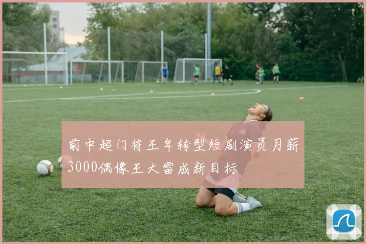 前中超门将王年转型短剧演员月薪3000偶像王大雷成新目标