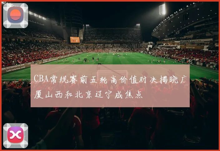 CBA常规赛前五轮高价值对决揭晓广厦山西和北京辽宁成焦点