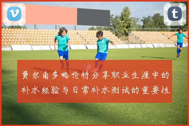 费尔南多略伦特分享职业生涯中的补水经验与日常补水测试的重要性