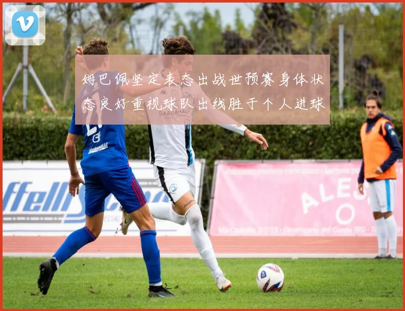 姆巴佩坚定表态出战世预赛身体状态良好重视球队出线胜于个人进球