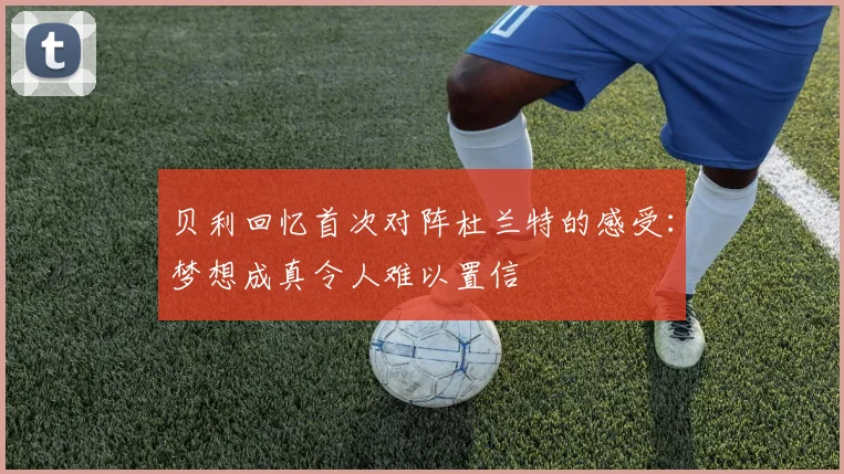 贝利回忆首次对阵杜兰特的感受：梦想成真令人难以置信