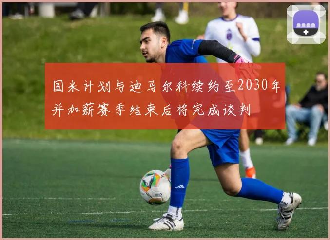 国米计划与迪马尔科续约至2030年并加薪赛季结束后将完成谈判