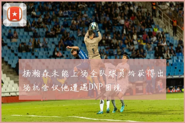 杨瀚森未能上场全队球员均获得出场机会仅他遭遇DNP困境