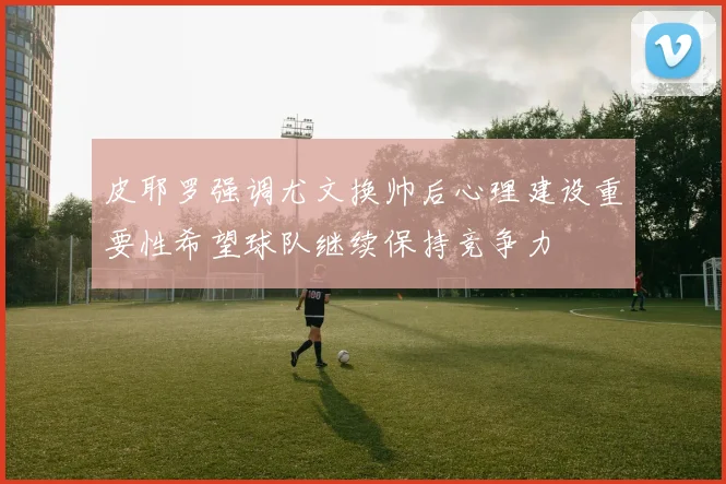 皮耶罗强调尤文换帅后心理建设重要性希望球队继续保持竞争力