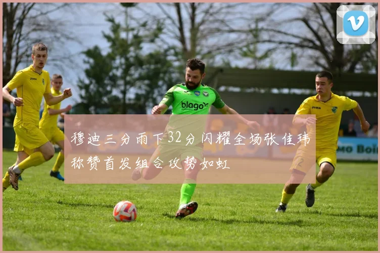 穆迪三分雨下32分闪耀全场张佳玮称赞首发组合攻势如虹
