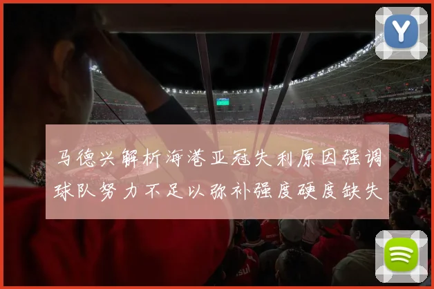 马德兴解析海港亚冠失利原因强调球队努力不足以弥补强度硬度缺失