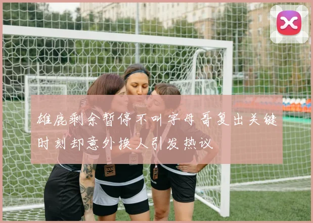 雄鹿剩余暂停不叫字母哥复出关键时刻却意外换人引发热议
