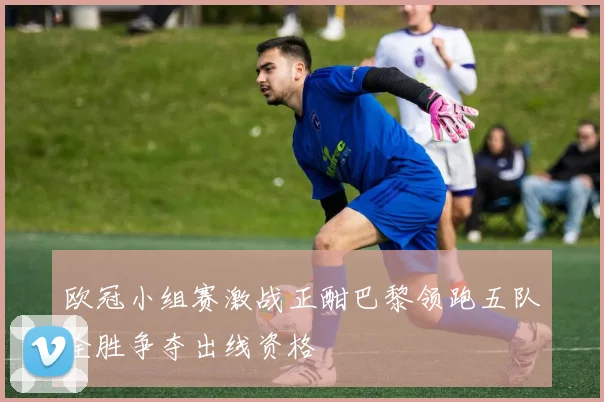 欧冠小组赛激战正酣巴黎领跑五队全胜争夺出线资格