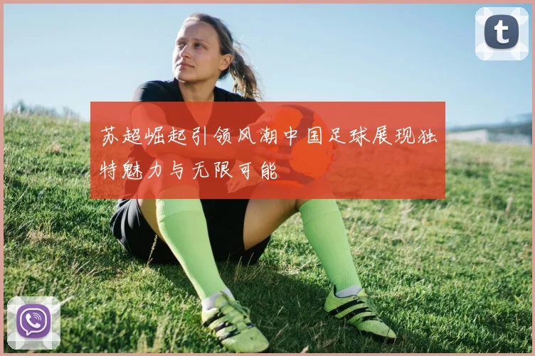 苏超崛起引领风潮中国足球展现独特魅力与无限可能