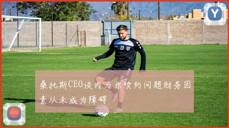 桑托斯CEO谈内马尔续约问题财务因素从未成为障碍