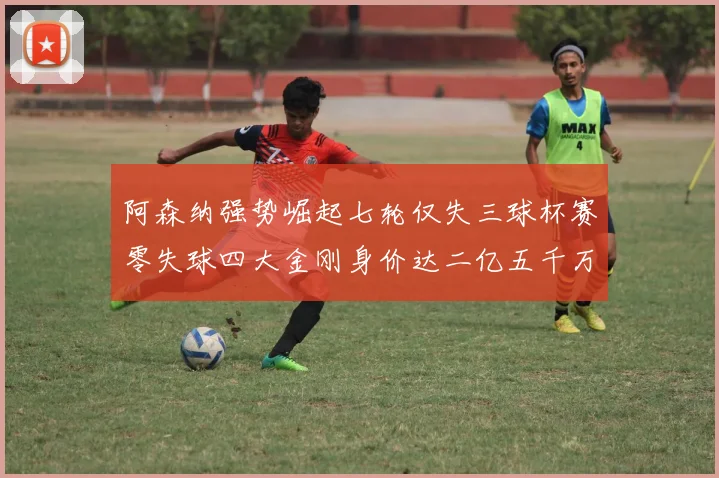 阿森纳强势崛起七轮仅失三球杯赛零失球四大金刚身价达二亿五千万
