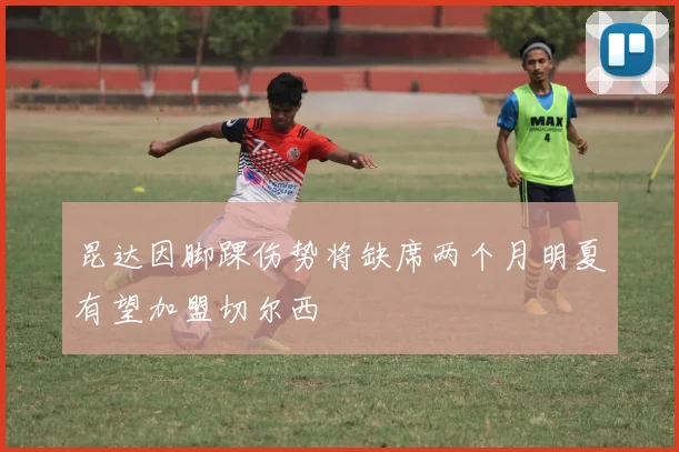 昆达因脚踝伤势将缺席两个月明夏有望加盟切尔西