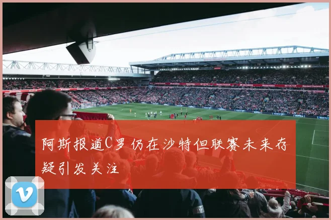 阿斯报道C罗仍在沙特但联赛未来存疑引发关注