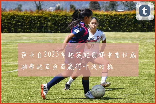 萨卡自2023年起英超前锋中首位成功率达百分百赢得十次对抗