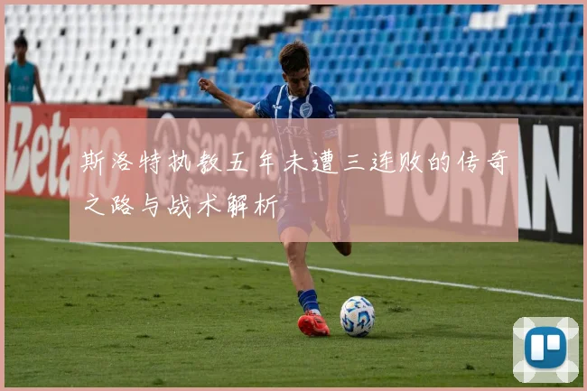 斯洛特执教五年未遭三连败的传奇之路与战术解析