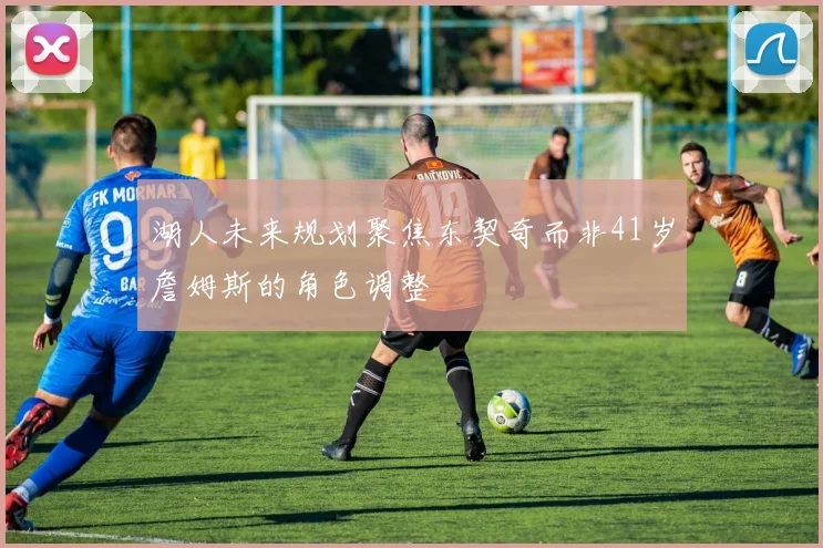 湖人未来规划聚焦东契奇而非41岁詹姆斯的角色调整
