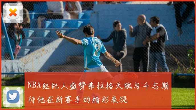NBA经纪人盛赞弗拉格天赋与斗志期待他在新赛季的精彩表现