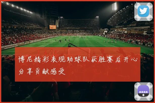 博尼精彩表现助球队获胜赛后开心分享贡献感受