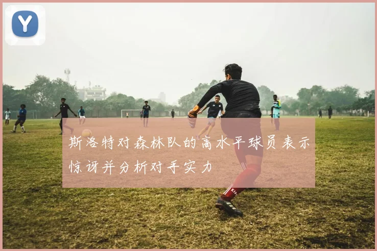 斯洛特对森林队的高水平球员表示惊讶并分析对手实力