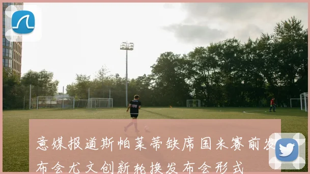 意媒报道斯帕莱蒂缺席国米赛前发布会尤文创新轮换发布会形式