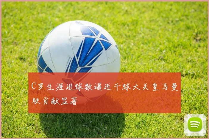 C罗生涯进球数逼近千球大关皇马曼联贡献显著