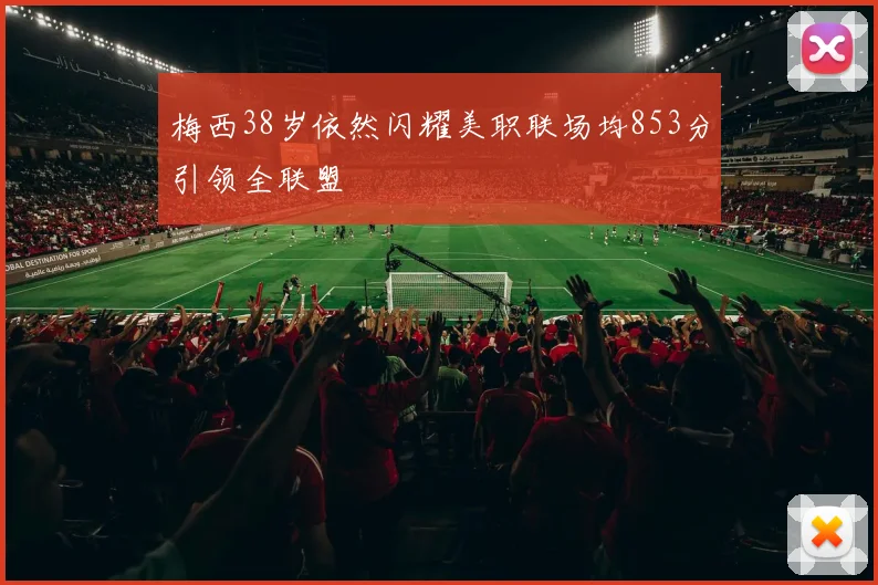 梅西38岁依然闪耀美职联场均853分引领全联盟